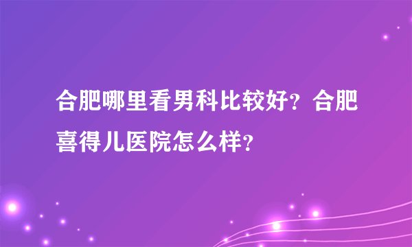 合肥哪里看男科比较好？合肥喜得儿医院怎么样？