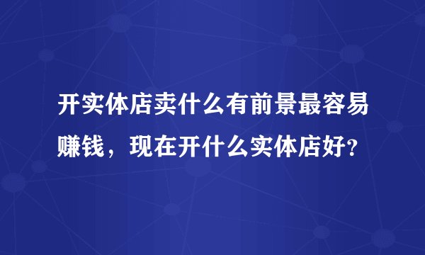 开实体店卖什么有前景最容易赚钱，现在开什么实体店好？