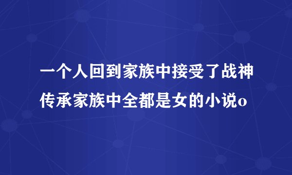 一个人回到家族中接受了战神传承家族中全都是女的小说o