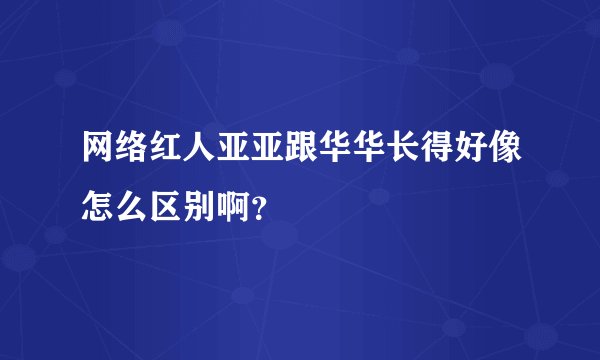 网络红人亚亚跟华华长得好像怎么区别啊？