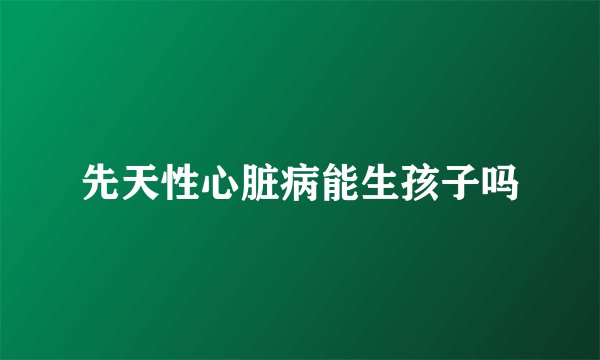 先天性心脏病能生孩子吗