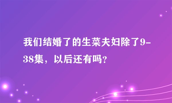 我们结婚了的生菜夫妇除了9-38集，以后还有吗？