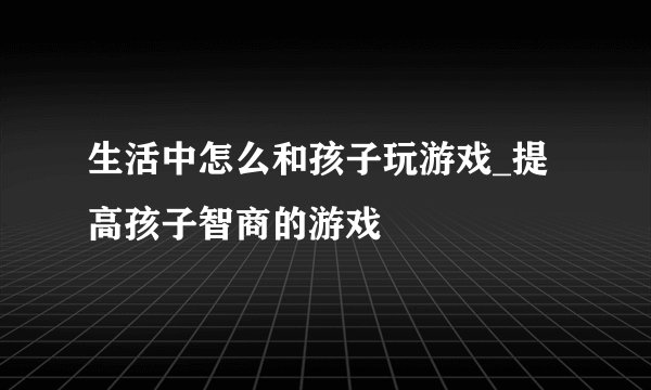 生活中怎么和孩子玩游戏_提高孩子智商的游戏