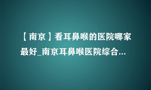 【南京】看耳鼻喉的医院哪家最好_南京耳鼻喉医院综合排名榜单