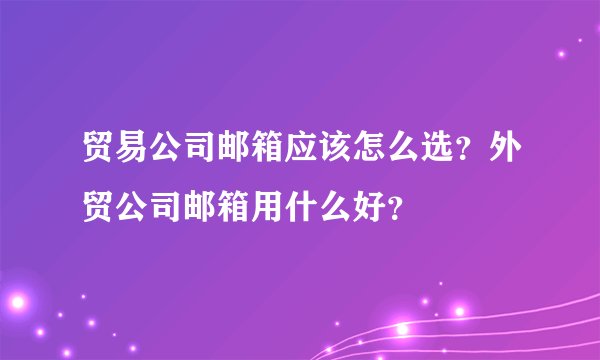 贸易公司邮箱应该怎么选？外贸公司邮箱用什么好？