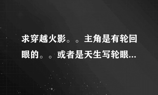 求穿越火影。。主角是有轮回眼的。。或者是天生写轮眼的。。再不行就是很牛X的主角就好了