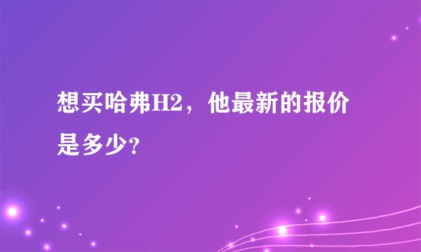 想买哈弗H2，他最新的报价是多少？