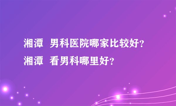湘潭 男科医院哪家比较好? 湘潭 看男科哪里好?