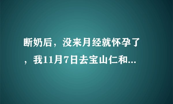 断奶后，没来月经就怀孕了 ，我11月7日去宝山仁和医院...