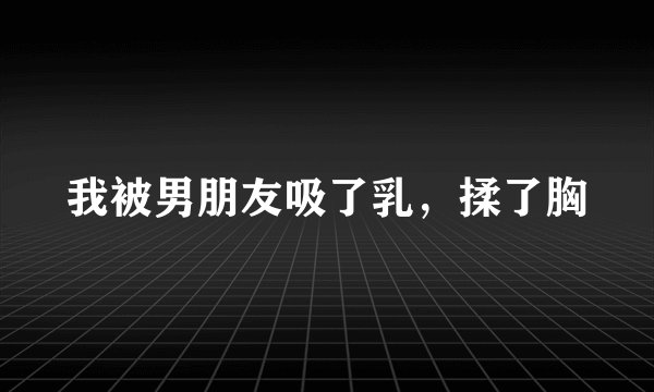我被男朋友吸了乳，揉了胸