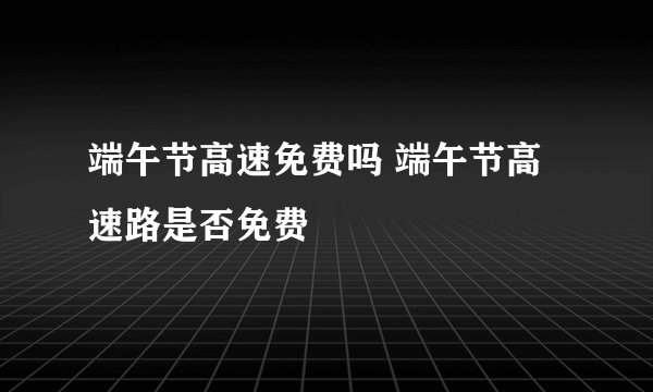 端午节高速免费吗 端午节高速路是否免费