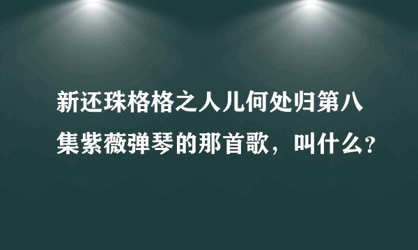 新还珠格格之人儿何处归第八集紫薇弹琴的那首歌，叫什么？