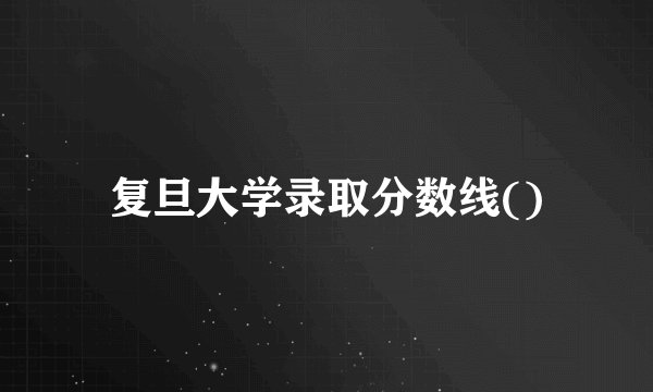 复旦大学录取分数线()