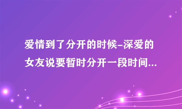 爱情到了分开的时候-深爱的女友说要暂时分开一段时间，我该怎么办？