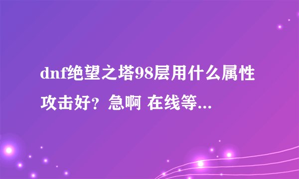 dnf绝望之塔98层用什么属性攻击好？急啊 在线等 现在刷！