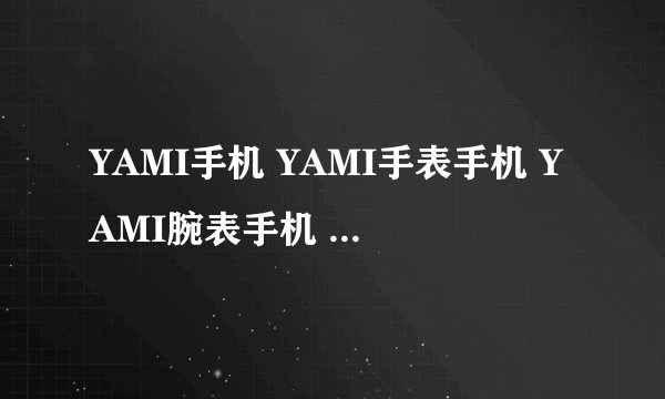 YAMI手机 YAMI手表手机 YAMI腕表手机 价格多少？