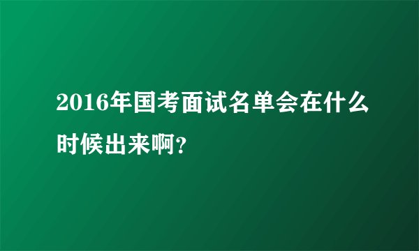 2016年国考面试名单会在什么时候出来啊？