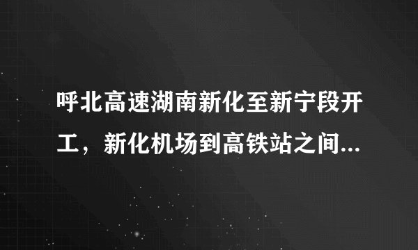 呼北高速湖南新化至新宁段开工,新化机场到高铁站之间有了高速路