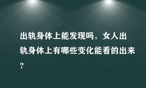 出轨身体上能发现吗，女人出轨身体上有哪些变化能看的出来？