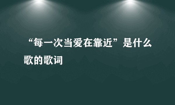 “每一次当爱在靠近”是什么歌的歌词