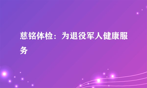 慈铭体检：为退役军人健康服务