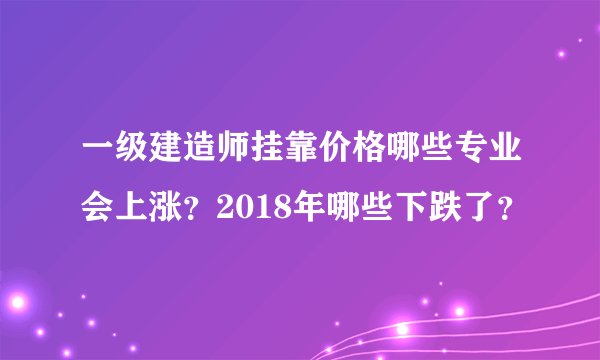 一级建造师挂靠价格哪些专业会上涨？2018年哪些下跌了？