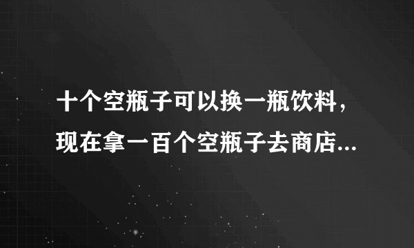 十个空瓶子可以换一瓶饮料，现在拿一百个空瓶子去商店换，你总共能换