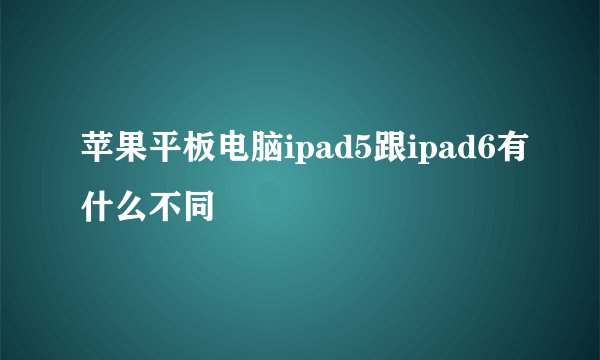 苹果平板电脑ipad5跟ipad6有什么不同