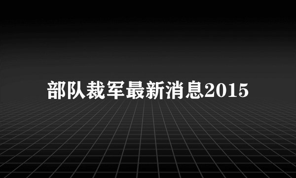 部队裁军最新消息2015