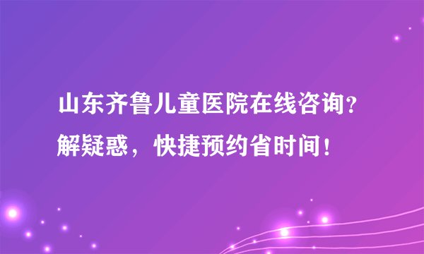 山东齐鲁儿童医院在线咨询？解疑惑，快捷预约省时间！
