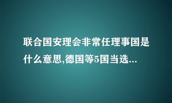 联合国安理会非常任理事国是什么意思,德国等5国当选后有什么权利