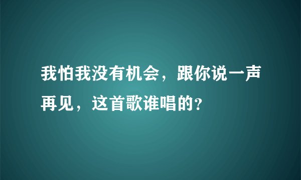 我怕我没有机会，跟你说一声再见，这首歌谁唱的？