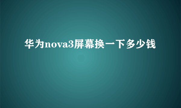 华为nova3屏幕换一下多少钱