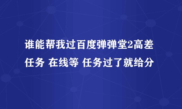 谁能帮我过百度弹弹堂2高差任务 在线等 任务过了就给分