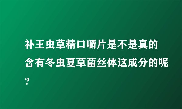 补王虫草精口嚼片是不是真的含有冬虫夏草菌丝体这成分的呢？