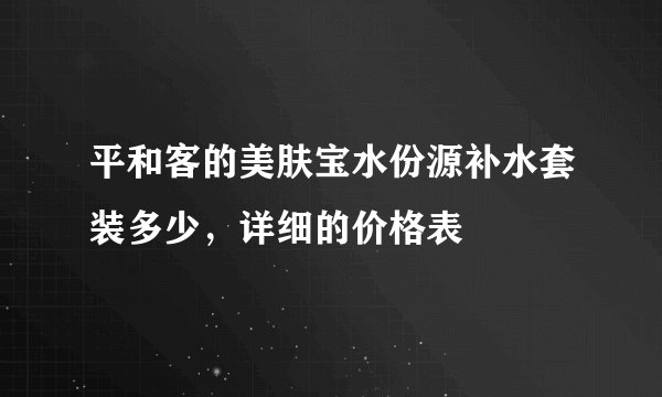 平和客的美肤宝水份源补水套装多少,详细的价格表