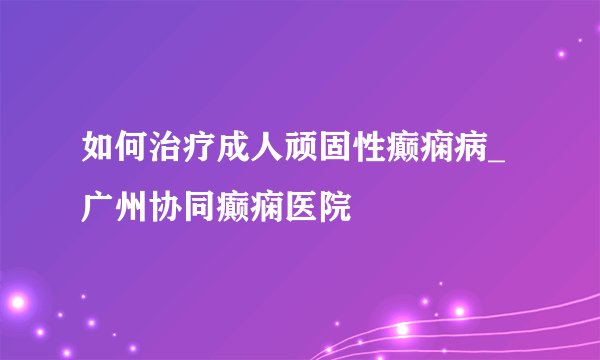 如何治疗成人顽固性癫痫病_广州协同癫痫医院