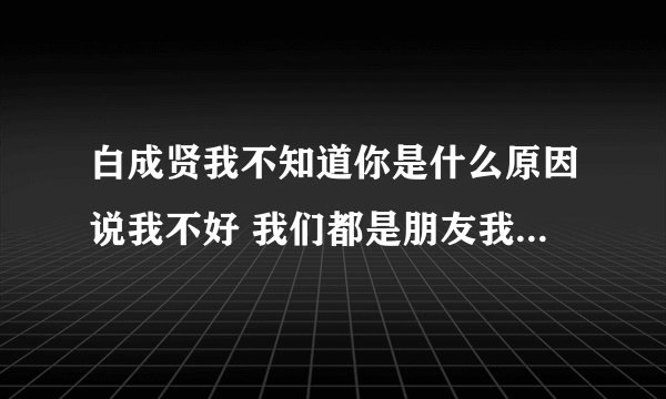 白成贤我不知道你是什么原因说我不好 我们都是朋友我才用心帮你 我把你当好朋友可你却是这样说我不好 现？