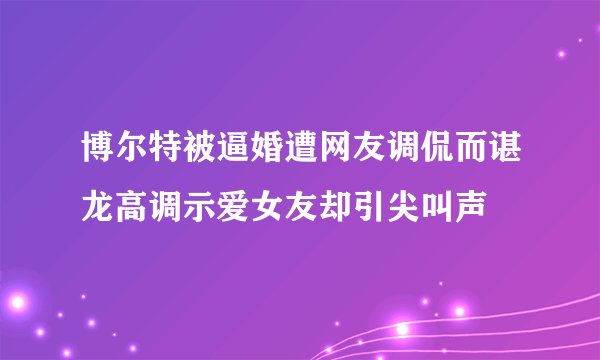 博尔特被逼婚遭网友调侃而谌龙高调示爱女友却引尖叫声