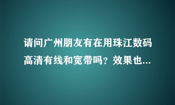 请问广州朋友有在用珠江数码高清有线和宽带吗？效果也很差吗？