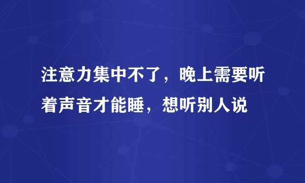 注意力集中不了，晚上需要听着声音才能睡，想听别人说