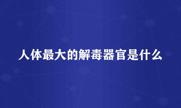 人体最大的解毒器官是什么