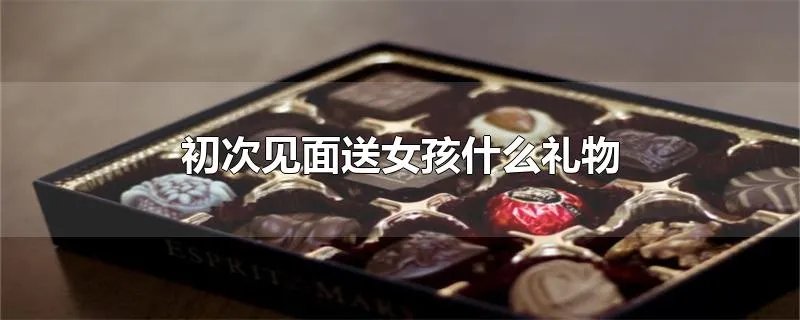 初次见面送女孩什么礼物