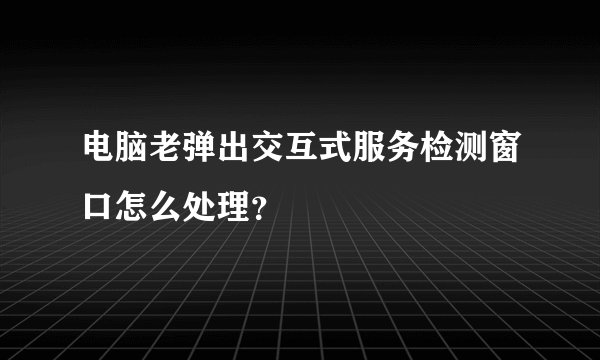电脑老弹出交互式服务检测窗口怎么处理？