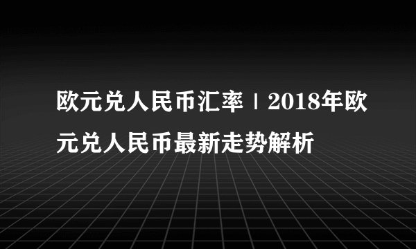 欧元兑人民币汇率｜2018年欧元兑人民币最新走势解析