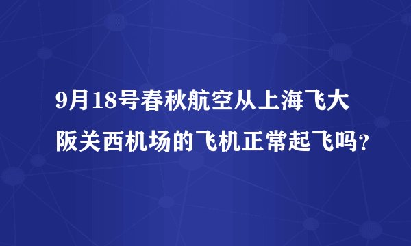 9月18号春秋航空从上海飞大阪关西机场的飞机正常起飞吗？