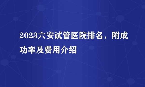 2023六安试管医院排名，附成功率及费用介绍