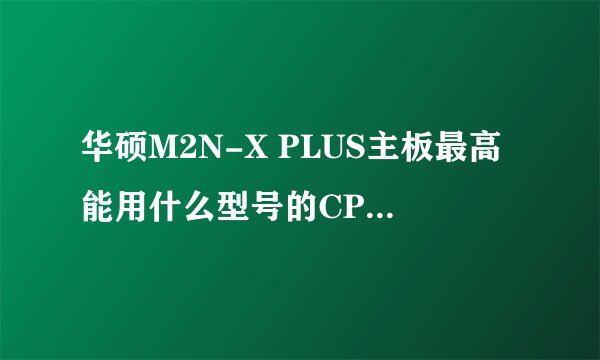 华硕M2N-X PLUS主板最高能用什么型号的CPU和显卡?
