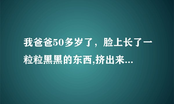 我爸爸50多岁了，脸上长了一粒粒黑黑的东西,挤出来有脓,没多久又长起来了,是什么东西啊，要怎么办呢？