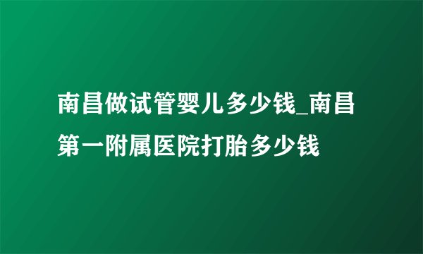 南昌做试管婴儿多少钱_南昌第一附属医院打胎多少钱